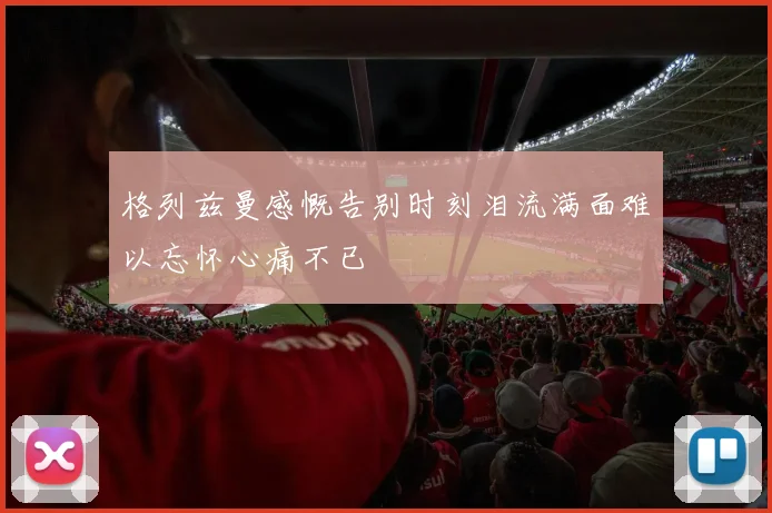 格列兹曼感慨告别时刻泪流满面难以忘怀心痛不已