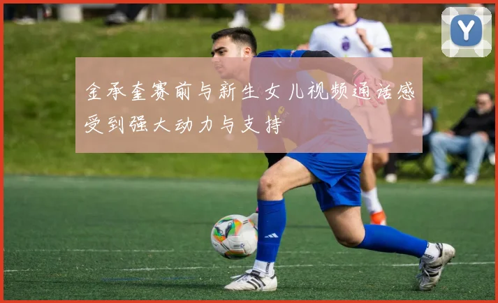 金承奎赛前与新生女儿视频通话感受到强大动力与支持