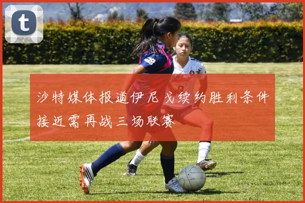 沙特媒体报道伊尼戈续约胜利条件接近需再战三场联赛
