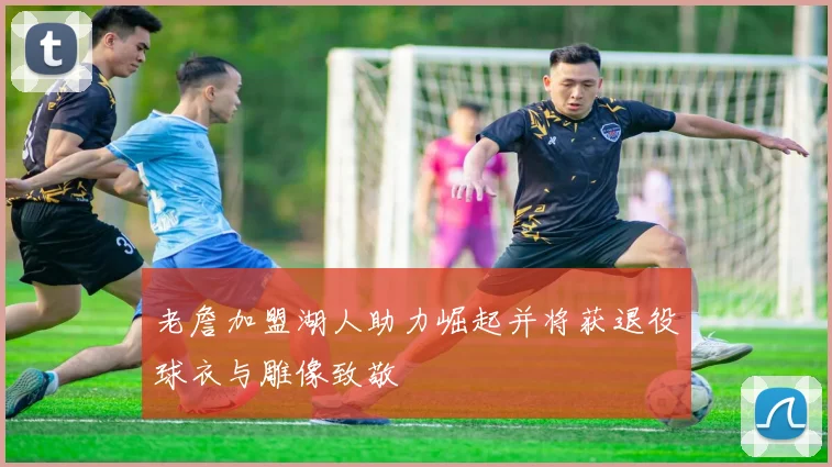 老詹加盟湖人助力崛起并将获退役球衣与雕像致敬