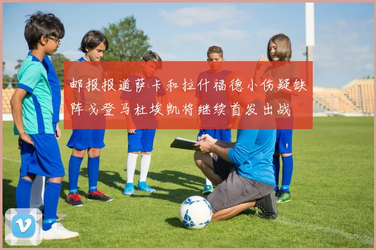 邮报报道萨卡和拉什福德小伤疑缺阵戈登马杜埃凯将继续首发出战