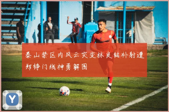 泰山禁区内风云突变林良铭补射遭郑铮门线神勇解围