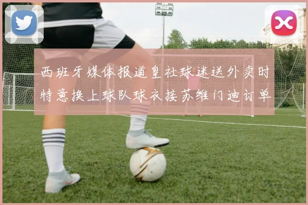 西班牙媒体报道皇社球迷送外卖时特意换上球队球衣接苏维门迪订单