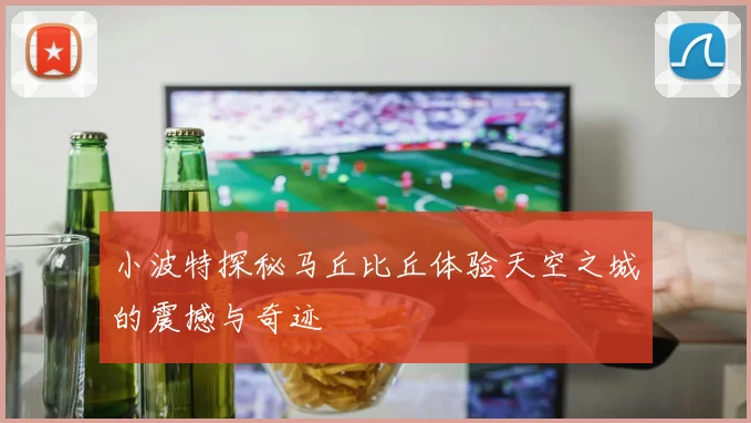 小波特探秘马丘比丘体验天空之城的震撼与奇迹