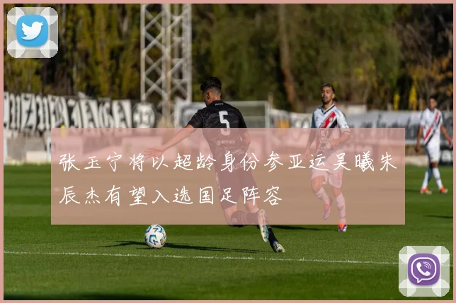 张玉宁将以超龄身份参亚运吴曦朱辰杰有望入选国足阵容