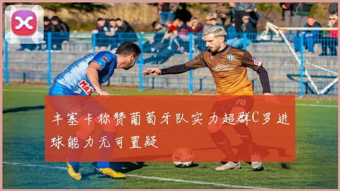 丰塞卡称赞葡萄牙队实力超群C罗进球能力无可置疑