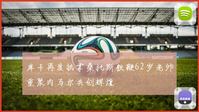 库卡再度执掌桑托斯教鞭62岁老帅重聚内马尔共创辉煌