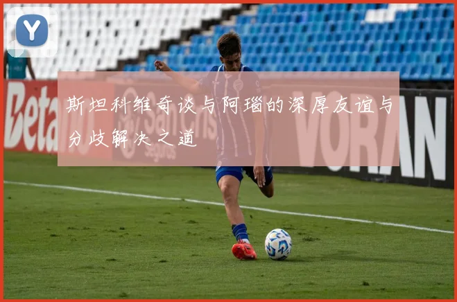 斯坦科维奇谈与阿瑙的深厚友谊与分歧解决之道