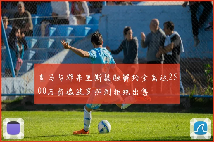 皇马与邓弗里斯接触解约金高达2500万首选波罗热刺拒绝出售