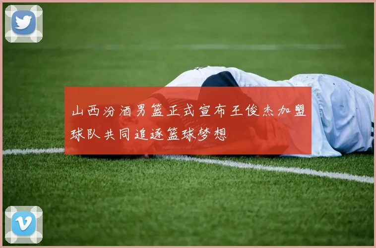 山西汾酒男篮正式宣布王俊杰加盟球队共同追逐篮球梦想