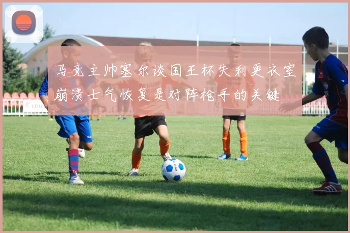 马竞主帅塞尔谈国王杯失利更衣室崩溃士气恢复是对阵枪手的关键
