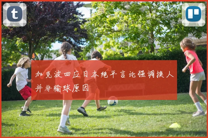 加克波回应日本绝平言论强调换人并非输球原因