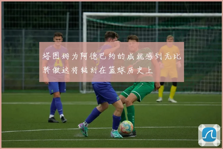 塔图姆为阿德巴约的成就感到无比骄傲这将铭刻在篮球历史上