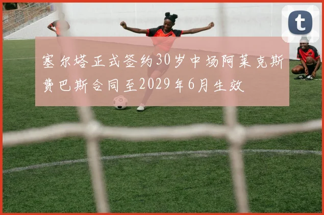 塞尔塔正式签约30岁中场阿莱克斯费巴斯合同至2029年6月生效