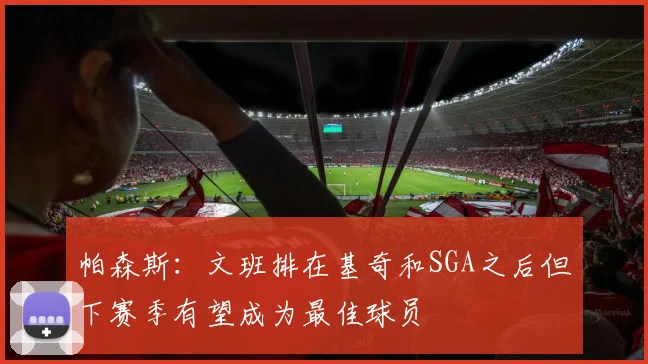 帕森斯：文班排在基奇和SGA之后但下赛季有望成为最佳球员