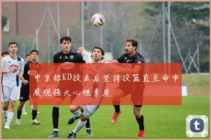 申京称KD投丢后坚持投篮直至命中展现强大心理素质