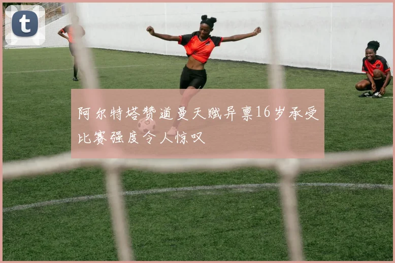 阿尔特塔赞道曼天赋异禀16岁承受比赛强度令人惊叹
