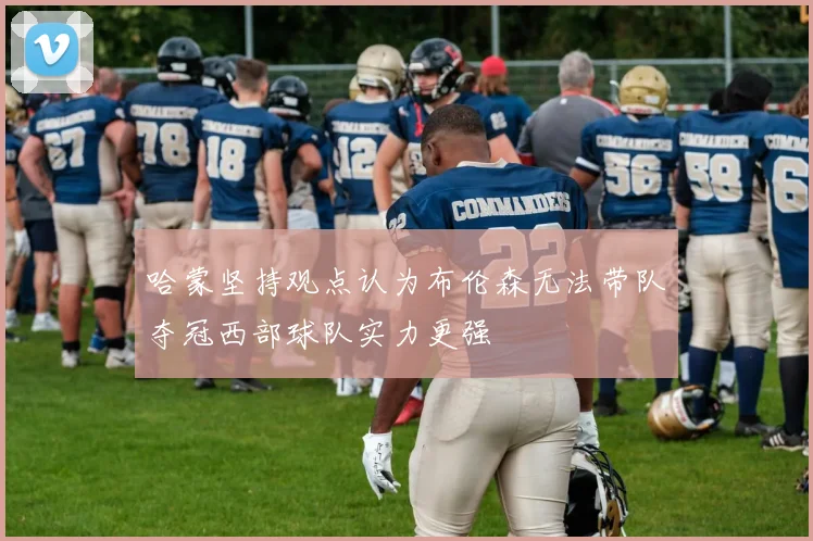 哈蒙坚持观点认为布伦森无法带队夺冠西部球队实力更强