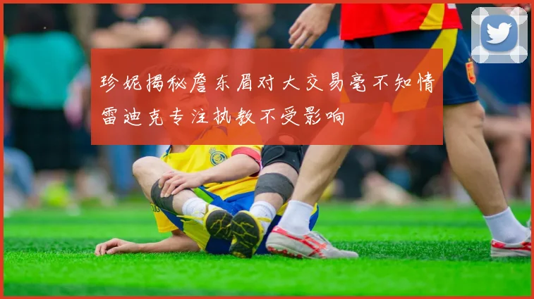 珍妮揭秘詹东眉对大交易毫不知情雷迪克专注执教不受影响