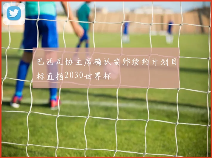 巴西足协主席确认安帅续约计划目标直指2030世界杯